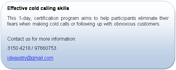 Rounded Rectangle: Effective cold calling skills
This 1-day, certification program aims to help participants eliminate their fears when making cold calls or following up with obnoxious customers.

Contact us for more information:
+65 3150 4218 / 97660753
ideaustry@gmail.com